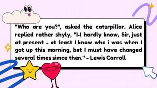"Who are you?", asked the caterpillar. Alice
replied rather shyly, "I-I hardly know, Sir, just
at present - at least I know who i was when I
got up this morning, but I must have changed
several times simce then." - Lewis Carroll