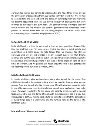 our own. We wanted our parents to understand us and hoped they would give up
the privilege of understanding them. We wanted to fly but found that first we had
to learn to stand and walk and climb and dance. In our most pimply and moments
we became acquainted with sex. We played furiously at adult games but were
confined to a society of our own peers. Our generation was the fragile cable by
which the best and the worst of our parents’ generation was transmitted to the
present. In the end, there were two but lasting bequests our parents could leave
us – one being roots, the other wings (Santrock, 2002)
Early adulthood (19-29 years)
Early adulthood is a time for work and a time for love sometimes leaving little
time for anything else. For some of us, finding our place in adult society and
committing to a more stable life take longer than we imagine. We still ask
ourselves who we are and wonder if it isn’t enough just to be. Our dreams
continue and our thoughts are bold but at some point we become more pragmatic
Sex and love are powerful passions in our lives at times angels of light, at other
times of torment. And we possibly will never know the love of our parents until
we become parents ourselves (Santrock, 2002).
Middle adulthood (30-60 years)
In middle adulthood what we have been forms what we will be. For some of us
middle age is such a foggy place, a time when we need to discover what we are
running from and to and why. We compare our life with what we vowed to make
it. In middle age, more time stretches before us and some evaluations have to be
made, however reluctantly. As the young old polarity greets us with a special
force, we need to join the daring of youth with the discipline of age in a way that
does justice to both. As middle aged adults we come to sense that the generations
of living things pass in a short while and like runners hand on the torch of life.
(Santrock, 2002)
Late adulthood (61 years and above)
Downloaded by ABM 2 OLIVEROS DANIELA (danielaoliveros356@gmail.com)
lOMoARcPSD|13398341
 