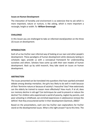 Issues on Human Development
The interaction of heredity and environment is so extensive that to ask which is
more important, nature or nurture, is like asking, which is more important a
rectangle, height or width. To -William Greenough
CHALLENGE
In this lesson you are challenged to take an informed stand/position on the three
(3) issues on development.
INTRODUCTION
Each of us has his/her own informal way of looking at our own and other people’s
development. These paradigms of human development while obviously lacking in
scholastic vigor, provide us with a conceptual framework for understanding
ourselves and others. Scholars have come up with their own models of human
development. Back up by solid research, they take stand on issues on human
development.
ABSTRACTION
The issues presented can be translated into questions that have sparked animated
debate among develop mentalists. Are girls less likely to do well in math because
of their ‘feminine nature or because of society’s ‘masculine’ bias? How extensively
can the elderly be trained to reason more effectively? How much, if at all, does
our memory decline in old age? Can techniques be used to prevent or reduce the
decline? For children who experienced a world of poverty, neglect by parents, and
poor schooling in childhood, can enriched experiences in adolescence remove the
deficits’ that they encountered earlier in their development (Santrock, 2002)?
Based on the presentations, each one has his/her own explanations for his/her
stand on the developmental issues. What is the right answer? Up to this time. The
Downloaded by ABM 2 OLIVEROS DANIELA (danielaoliveros356@gmail.com)
lOMoARcPSD|13398341
 