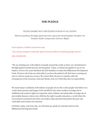  

                                                      

                                         THE PLEDGE 
                                                      

                PLEASE ENSURE THAT THIS PLEDGE IS READ AT ALL EVENTS. 

    Wherever possible get the pledge signed and send a copy to your elected legislator (President, Vice 
                          President, Senator, Congressman, Governor, Mayor) 

                                                      

Event organizer or Master of ceremonies says: 

“Can I ask you all please to Stand Up Against Poverty and Recite the following pledge with me.”  

(ALL STAND UP). 

 

“We are standing now with millions of people around the world, to show our commitment to 
the fight against extreme poverty and inequality. Today, we Stand Up together to say to our 
leaders, we have five years left before the 2015 deadline to realize the Millennium Development 
Goals. We know the Goals are achievable if you have the political will. But time is running out 
and we will not accept any excuses. We cannot allow the poor to unjustly suffer the 
consequences of the economic, food and climate crisis, for which they bear no responsibility. 

 

We stand today in solidarity with millions of people all over the world :people who believe in a 
world where poverty and hunger CAN and MUST end; where mothers no longer die in 
childbirth and women’s rights are respected; where children and adults alike no longer die of 
preventable diseases; where every child has the right to quality education; a world where the 
environment is protected and where our leaders make decisions that protect the poor and 
vulnerable and not their own interests. 

Until then, today, and every day, we will stand up, speak out and take action for the 
Millennium Development Goals. 
 