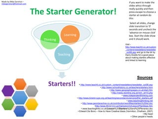The Starter Generator!
Sources
• http://www.teachit.co.uk/custom_content/newsletters/newsletter_oct06.asp
• http://www.schoolhistory.co.uk/teachers/starters.html
• http://www.geographypages.co.uk/start.htm
• http://news.reonline.org.uk/rem_art10.php
• www.independentthinking.com
• http://www.bristol-cyps.org.uk/teaching/secondary/science/pdf/el_starters.pdf
• www.teachingthinking.net
• http://www.geointeractive.co.uk/contribution/wordfiles/starters%20list.doc
•http://www.lth3.k12.il.us/rhampton/mi/LessonPlanIdeas.htm
• www.teachinglinks.co.uk/Lesson%20Starters%20and%20Plenaries.doc
• Edward De Bono – How to Have Creative Ideas (Vermilion, Chatham, 2007)
• My head
• Other people’s heads
Made by Mike Gershon –
mikegershon@hotmail.com
If you want to make the
slides whizz through
really quickly and then
press escape to choose a
starter at random do
this:
Select all slides, change
slide transition to ‘0’
seconds and uncheck the
‘advance on mouse click’
box. Start the slide show
and it should work.
Visit -
http://www.teachit.co.uk/custom
_content/newsletters/newsletter
_oct06.asp and go to the bit by
Harry Dodds for a good piece
about making starters effective
and linked to learning
Starters!!
Teaching
Thinking
Learning
 