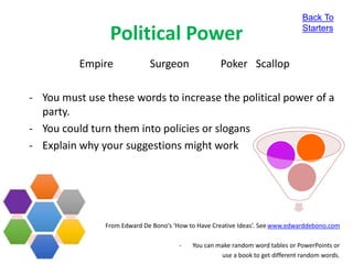 Political Power
Empire Surgeon Poker Scallop
- You must use these words to increase the political power of a
party.
- You could turn them into policies or slogans
- Explain why your suggestions might work
From Edward De Bono’s ‘How to Have Creative Ideas’. See www.edwarddebono.com
- You can make random word tables or PowerPoints or
use a book to get different random words.
Back To
Starters
 