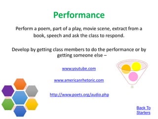 Performance
Perform a poem, part of a play, movie scene, extract from a
book, speech and ask the class to respond.
Develop by getting class members to do the performance or by
getting someone else –
www.youtube.com
www.americanrhetoric.com
http://www.poets.org/audio.php
Back To
Starters
 
