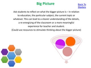 Big Picture
Ask students to reflect on what the bigger picture is – in relation
to education, the particular subject, the current topic or
whatever. This can lead to a clearer understanding of the details,
a re-energising of the classroom or a more meaningful
experience for teacher and student.
(Could use resources to stimulate thinking about the bigger picture)
Back To
Starters
 