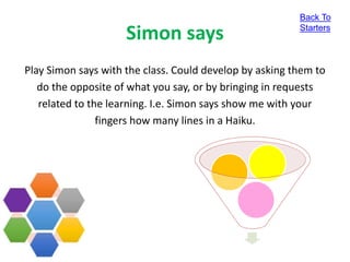 Simon says
Play Simon says with the class. Could develop by asking them to
do the opposite of what you say, or by bringing in requests
related to the learning. I.e. Simon says show me with your
fingers how many lines in a Haiku.
Back To
Starters
 