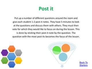 Post it
Put up a number of different questions around the room and
give each student 1-2 post-it notes. They have 5 minutes to look
at the questions and discuss them with others. They must then
vote for which they would like to focus on during the lesson. This
is done by sticking their post-it note by the question. The
question with the most post-its becomes the focus of the lesson.
Back To
Starters
 