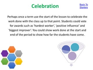 Celebration
Perhaps once a term use the start of the lesson to celebrate the
work done with the class up to that point. Students could vote
for awards such as ‘hardest worker’, ‘positive influence’ and
‘biggest improver’. You could show work done at the start and
end of the period to show how far the students have come.
Back To
Starters
 