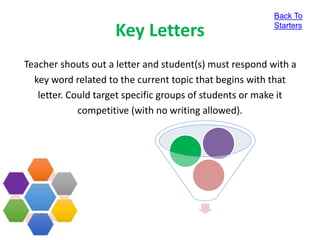 Key Letters
Teacher shouts out a letter and student(s) must respond with a
key word related to the current topic that begins with that
letter. Could target specific groups of students or make it
competitive (with no writing allowed).
Back To
Starters
 