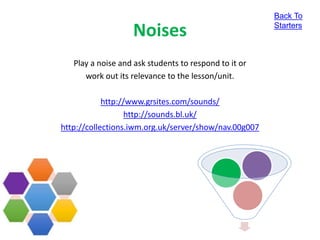 Noises
Play a noise and ask students to respond to it or
work out its relevance to the lesson/unit.
http://www.grsites.com/sounds/
http://sounds.bl.uk/
http://collections.iwm.org.uk/server/show/nav.00g007
Back To
Starters
 