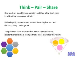 Think – Pair – Share
Give students a problem or question and then allow think time
in which they can engage with it.
Following this, students turn to their ‘Learning Partner’ and
discuss, clarify, challenge etc.
The pair then share with another pair or the whole class
(students should share their partner’s ideas as well as their own)
Back To
Starters
 