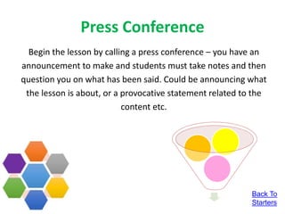 Press Conference
Begin the lesson by calling a press conference – you have an
announcement to make and students must take notes and then
question you on what has been said. Could be announcing what
the lesson is about, or a provocative statement related to the
content etc.
Back To
Starters
 