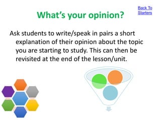 What’s your opinion?
Ask students to write/speak in pairs a short
explanation of their opinion about the topic
you are starting to study. This can then be
revisited at the end of the lesson/unit.
Back To
Starters
 
