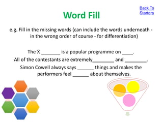 Word Fill
e.g. Fill in the missing words (can include the words underneath -
in the wrong order of course - for differentiation)
The X _______ is a popular programme on ____.
All of the contestants are extremely________ and ________.
Simon Cowell always says ______ things and makes the
performers feel ______ about themselves.
Back To
Starters
 