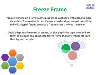 Freeze Frame
You are working on a farm in Africa supplying Cadbury’s with cocoa to make
chocolate. The weather is hot, the work hard and you are paid very little.
Individually/pair/group produce a freeze frame showing the scene.
- Could adapt to all manner of scenes, or give pupils the topic area and ask
them to produce an appropriate freeze frame that other students must
then try and decipher.
Back To
Starters
 