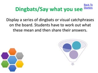Dingbats/Say what you see
Back To
Starters
Display a series of dingbats or visual catchphrases
on the board. Students have to work out what
these mean and then share their answers.
 