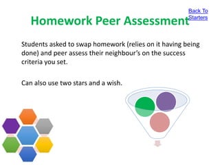 Homework Peer Assessment
Students asked to swap homework (relies on it having being
done) and peer assess their neighbour’s on the success
criteria you set.
Can also use two stars and a wish.
Back To
Starters
 