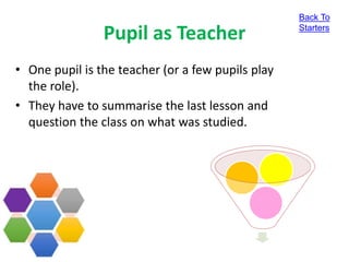 Pupil as Teacher
• One pupil is the teacher (or a few pupils play
the role).
• They have to summarise the last lesson and
question the class on what was studied.
Back To
Starters
 