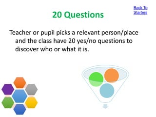 20 Questions
Teacher or pupil picks a relevant person/place
and the class have 20 yes/no questions to
discover who or what it is.
Back To
Starters
 