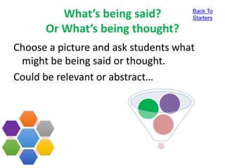 What’s being said?
Or What’s being thought?
Choose a picture and ask students what
might be being said or thought.
Could be relevant or abstract…
Back To
Starters
 