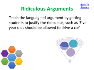 Ridiculous Arguments
Teach the language of argument by getting
students to justify the ridiculous, such as 'Five
year olds should be allowed to drive a car'
Back To
Starters
 
