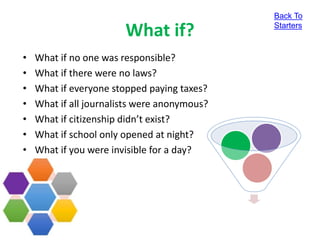 What if?
• What if no one was responsible?
• What if there were no laws?
• What if everyone stopped paying taxes?
• What if all journalists were anonymous?
• What if citizenship didn’t exist?
• What if school only opened at night?
• What if you were invisible for a day?
Back To
Starters
 