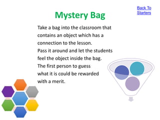 Mystery Bag
Take a bag into the classroom that
contains an object which has a
connection to the lesson.
Pass it around and let the students
feel the object inside the bag.
The first person to guess
what it is could be rewarded
with a merit.
Back To
Starters
 