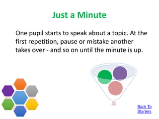 Just a Minute
One pupil starts to speak about a topic. At the
first repetition, pause or mistake another
takes over - and so on until the minute is up.
Back To
Starters
 