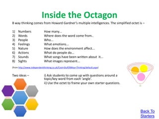 Inside the Octagon
8 way thinking comes from Howard Gardner’s multiple intelligences. The simplified octet is –
1) Numbers How many...
2) Words Where does the word come from..
3) People Who...
4) Feelings What emotions...
5) Nature How does the environment affect...
6) Actions What do people do...
7) Sounds What songs have been written about it...
8) Sights What images represent...
(from http://www.independentthinking.co.uk/Cool+Stuff/8Way+Thinking/default.aspx)
Two ideas – i) Ask students to come up with questions around a
topic/key word from each ‘angle’.
ii) Use the octet to frame your own starter questions.
Back To
Starters
 
