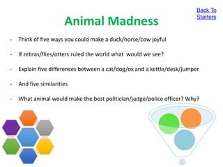 Animal Madness
- Think of five ways you could make a duck/horse/cow joyful
- If zebras/flies/otters ruled the world what would we see?
- Explain five differences between a cat/dog/ox and a kettle/desk/jumper
- And five similarities
- What animal would make the best politician/judge/police officer? Why?
Back To
Starters
 