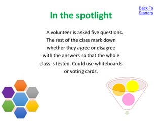 In the spotlight
A volunteer is asked five questions.
The rest of the class mark down
whether they agree or disagree
with the answers so that the whole
class is tested. Could use whiteboards
or voting cards.
Back To
Starters
 