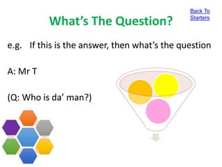 What’s The Question?
e.g. If this is the answer, then what’s the question
A: Mr T
(Q: Who is da’ man?)
Back To
Starters
 