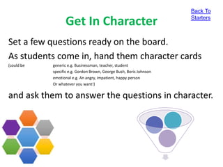Get In Character
Set a few questions ready on the board.
As students come in, hand them character cards
(could be generic e.g. Businessman, teacher, student
specific e.g. Gordon Brown, George Bush, Boris Johnson
emotional e.g. An angry, impatient, happy person
Or whatever you want!)
and ask them to answer the questions in character.
Back To
Starters
 
