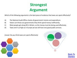 Strongest
Argument
Which of the following arguments is the best piece of evidence that taxes are spent effectively?
A) The National Audit Office checks all government income and expenditure.
B) Voters can throw out governments they think spend money inefficiently.
C) Most people get along OK in Britain, so the money must be being used effectively.
D) Taxes aren’t as high as in Europe yet we still have very good public services.
(reveal: Do you think taxes are spent effectively)
Back To
Starters
 