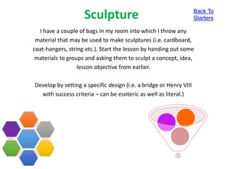 Sculpture
I have a couple of bags in my room into which I throw any
material that may be used to make sculptures (i.e. cardboard,
coat-hangers, string etc.). Start the lesson by handing out some
materials to groups and asking them to sculpt a concept, idea,
lesson objective from earlier.
Develop by setting a specific design (i.e. a bridge or Henry VIII
with success criteria – can be esoteric as well as literal.)
Back To
Starters
 