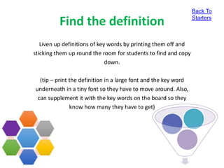 Find the definition
Liven up definitions of key words by printing them off and
sticking them up round the room for students to find and copy
down.
(tip – print the definition in a large font and the key word
underneath in a tiny font so they have to move around. Also,
can supplement it with the key words on the board so they
know how many they have to get)
Back To
Starters
 