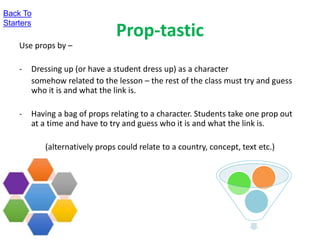 Prop-tastic
Use props by –
- Dressing up (or have a student dress up) as a character
somehow related to the lesson – the rest of the class must try and guess
who it is and what the link is.
- Having a bag of props relating to a character. Students take one prop out
at a time and have to try and guess who it is and what the link is.
(alternatively props could relate to a country, concept, text etc.)
Back To
Starters
 