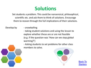 Solutions
Set students a problem. This could be nonsensical, philosophical,
scientific etc. and ask them to think of solutions. Encourage
them to reason through the full implications of their solutions.
Develop by - snowballing
- taking student solutions and using the lesson to
explore whether these are or are not feasible
(e.g. if the question was ‘How can we stop global
warming?’)
- Asking students to set problems for other class
members to solve.
Back To
Starters
 