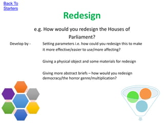 Redesign
e.g. How would you redesign the Houses of
Parliament?
Develop by - Setting parameters i.e. how could you redesign this to make
it more effective/easier to use/more affecting?
Giving a physical object and some materials for redesign
Giving more abstract briefs – how would you redesign
democracy/the horror genre/multiplication?
Back To
Starters
 
