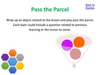 Pass the Parcel
Wrap up an object related to the lesson and play pass the parcel.
Each layer could include a question related to previous
learning or the lesson to come.
Back To
Starters
 