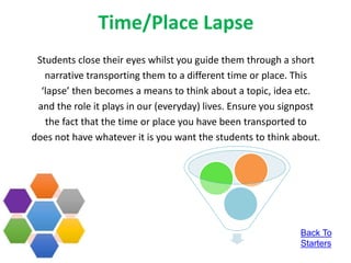 Time/Place Lapse
Students close their eyes whilst you guide them through a short
narrative transporting them to a different time or place. This
‘lapse’ then becomes a means to think about a topic, idea etc.
and the role it plays in our (everyday) lives. Ensure you signpost
the fact that the time or place you have been transported to
does not have whatever it is you want the students to think about.
Back To
Starters
 
