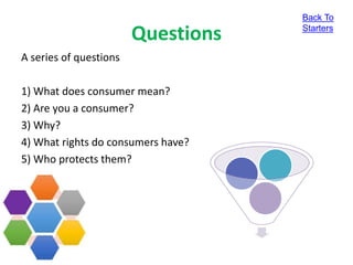 Questions
A series of questions
1) What does consumer mean?
2) Are you a consumer?
3) Why?
4) What rights do consumers have?
5) Who protects them?
Back To
Starters
 