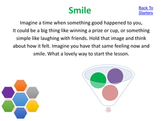 Smile
Imagine a time when something good happened to you,
It could be a big thing like winning a prize or cup, or something
simple like laughing with friends. Hold that image and think
about how it felt. Imagine you have that same feeling now and
smile. What a lovely way to start the lesson.
Back To
Starters
 