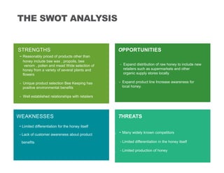 THE SWOT ANALYSIS
STRENGTHS
- Reasonably priced of products other than
honey include bee wax , propolis, bee
venom , polle...