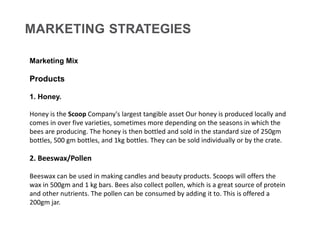 MARKETING STRATEGIES
Marketing Mix
Products
1. Honey.
Honey is the Scoop Company's largest tangible asset Our honey is pro...