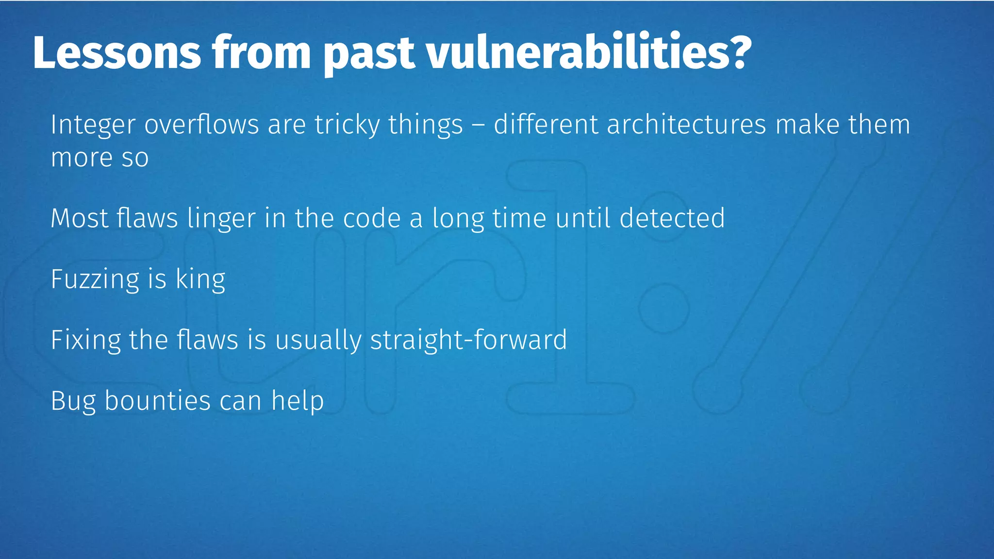 Lessons from past vulnerabilities?
Integer overflows are tricky things – different architectures make them
more so
Most flaws linger in the code a long time until detected
Fuzzing is king
Fixing the flaws is usually straight-forward
Bug bounties can help
 