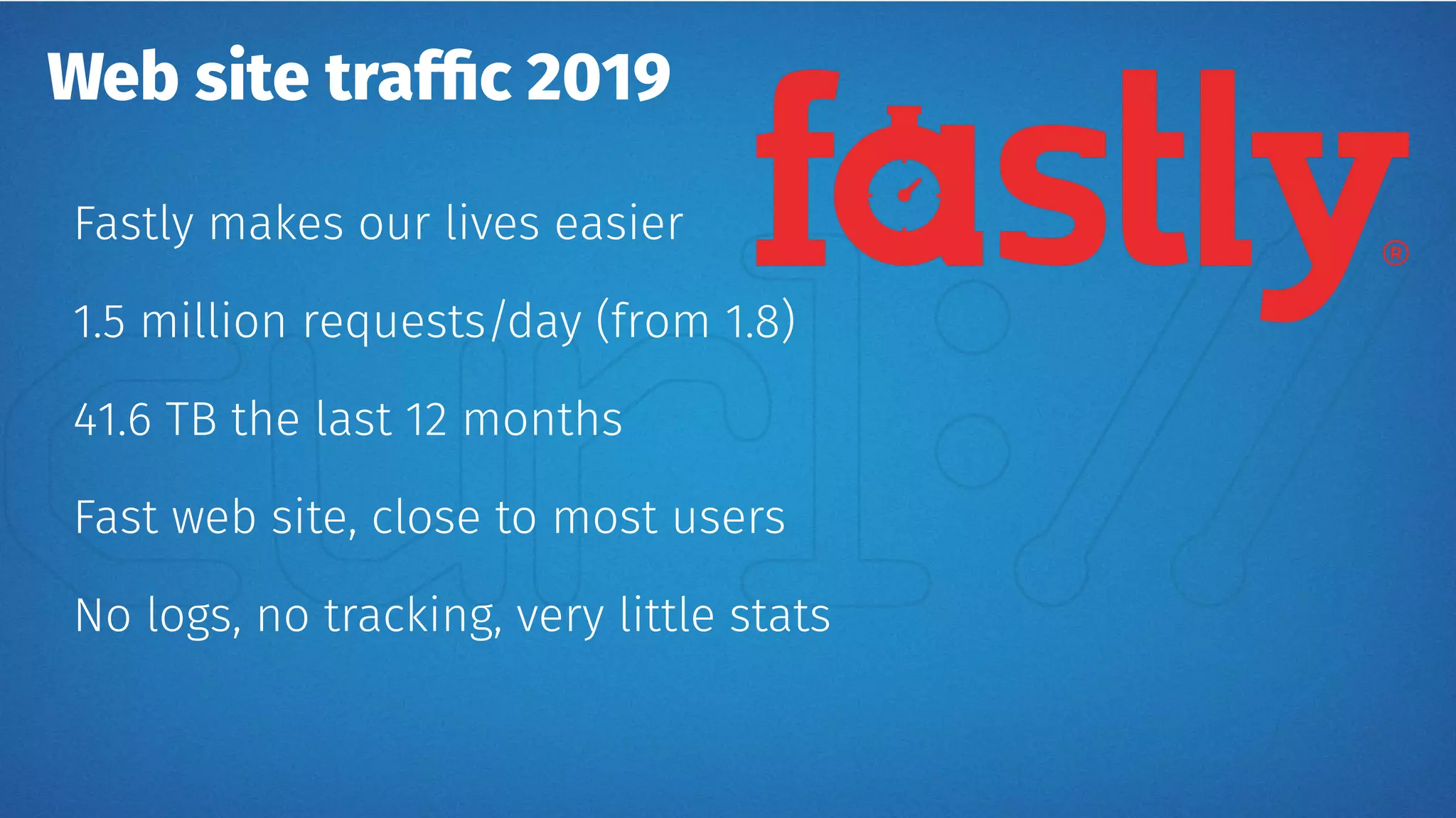Web site traffic 2019
Fastly makes our lives easier
1.5 million requests/day (from 1.8)
41.6 TB the last 12 months
Fast web site, close to most users
No logs, no tracking, very little stats
 