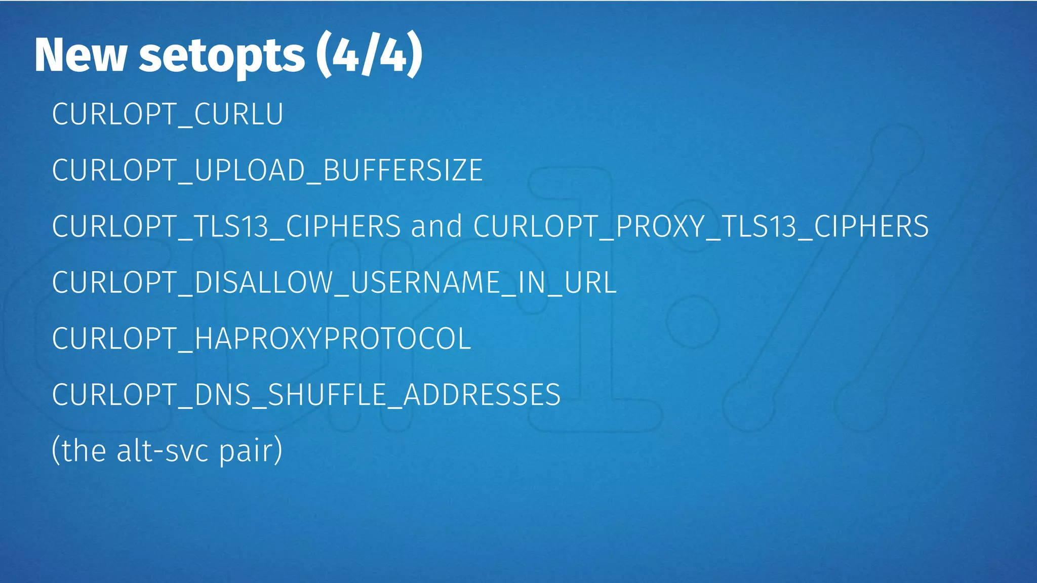 New setopts (4/4)
CURLOPT_CURLU
CURLOPT_UPLOAD_BUFFERSIZE
CURLOPT_TLS13_CIPHERS and CURLOPT_PROXY_TLS13_CIPHERS
CURLOPT_DISALLOW_USERNAME_IN_URL
CURLOPT_HAPROXYPROTOCOL
CURLOPT_DNS_SHUFFLE_ADDRESSES
(the alt-svc pair)
 