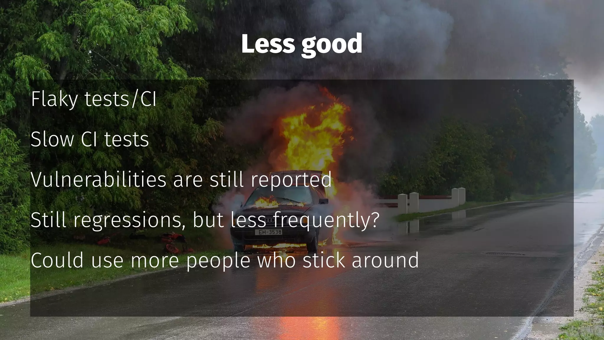 Less good
Flaky tests/CI
Slow CI tests
Vulnerabilities are still reported
Still regressions, but less frequently?
Could use more people who stick around
 