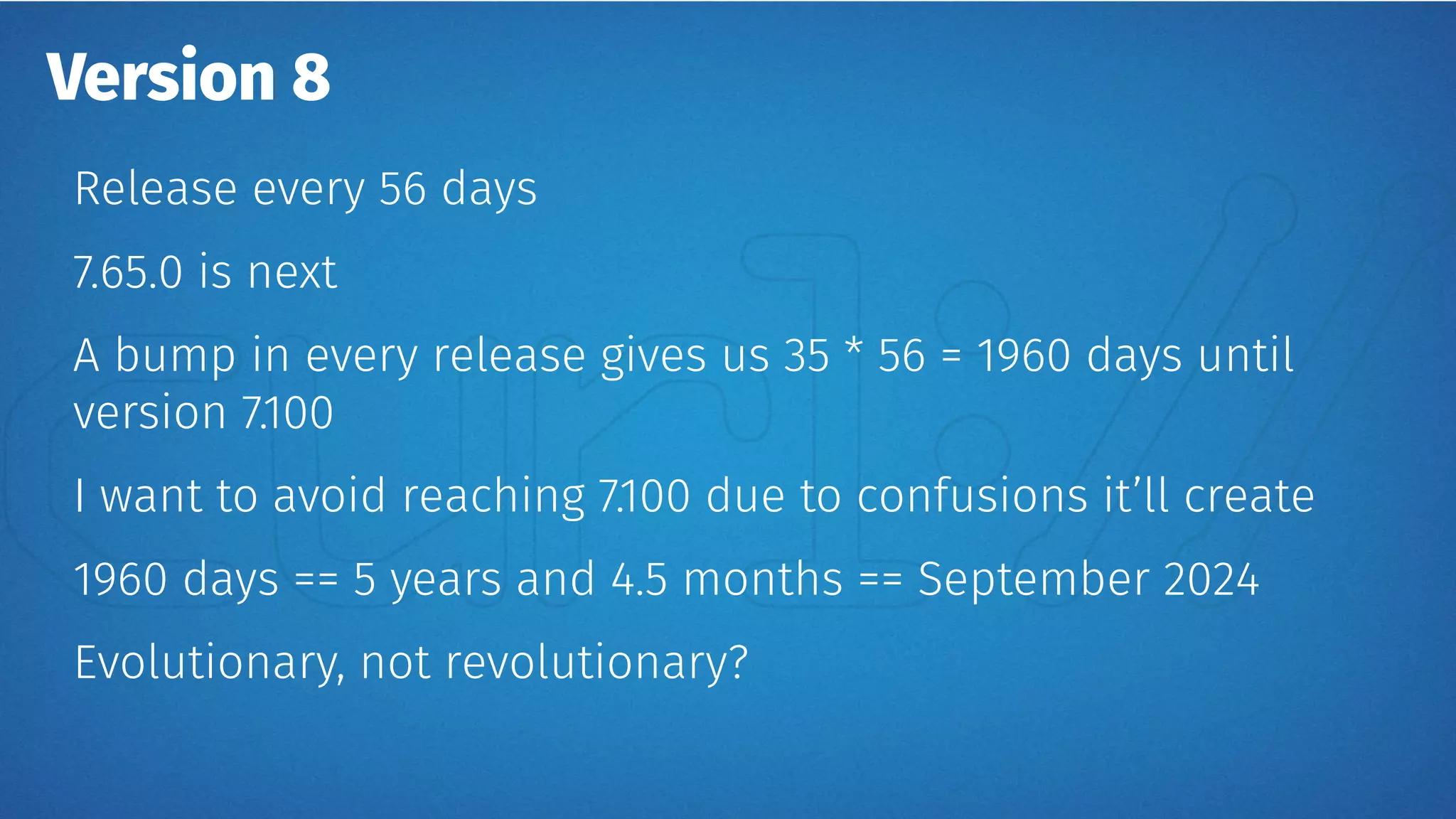 Version 8
Release every 56 days
7.65.0 is next
A bump in every release gives us 35 * 56 = 1960 days until
version 7.100
I want to avoid reaching 7.100 due to confusions it’ll create
1960 days == 5 years and 4.5 months == September 2024
Evolutionary, not revolutionary?
 