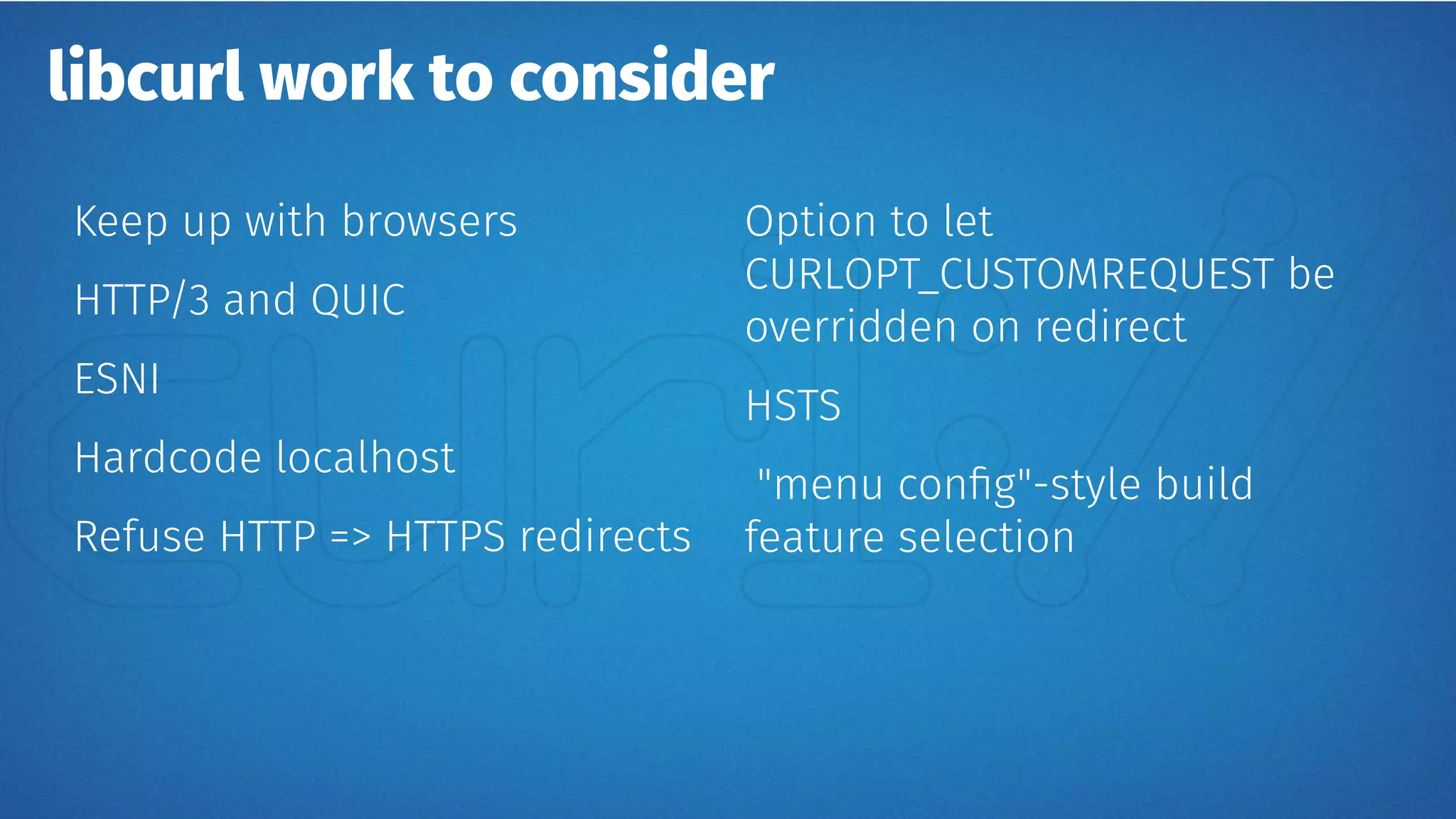 libcurl work to consider
Keep up with browsers
HTTP/3 and QUIC
ESNI
Hardcode localhost
Refuse HTTP => HTTPS redirects
Option to let
CURLOPT_CUSTOMREQUEST be
overridden on redirect
HSTS
"menu config"-style build
feature selection
 